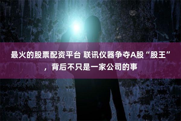 最火的股票配资平台 联讯仪器争夺A股“股王”，背后不只是一家公司的事