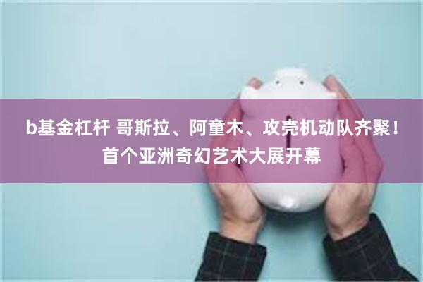 b基金杠杆 哥斯拉、阿童木、攻壳机动队齐聚！首个亚洲奇幻艺术大展开幕