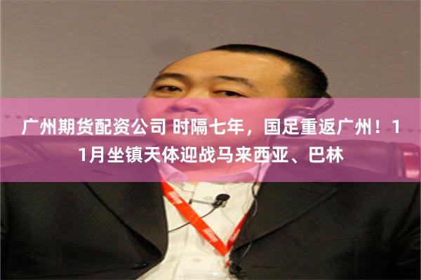 广州期货配资公司 时隔七年，国足重返广州！11月坐镇天体迎战马来西亚、巴林