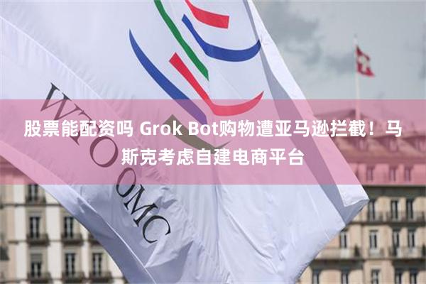 股票能配资吗 Grok Bot购物遭亚马逊拦截！马斯克考虑自建电商平台