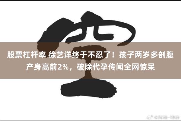 股票杠杆率 徐艺洋终于不忍了！孩子两岁多剖腹产身高前2%，破除代孕传闻全网惊呆