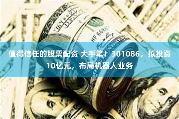 值得信任的股票配资 大手笔！301086，拟投资10亿元，布局机器人业务
